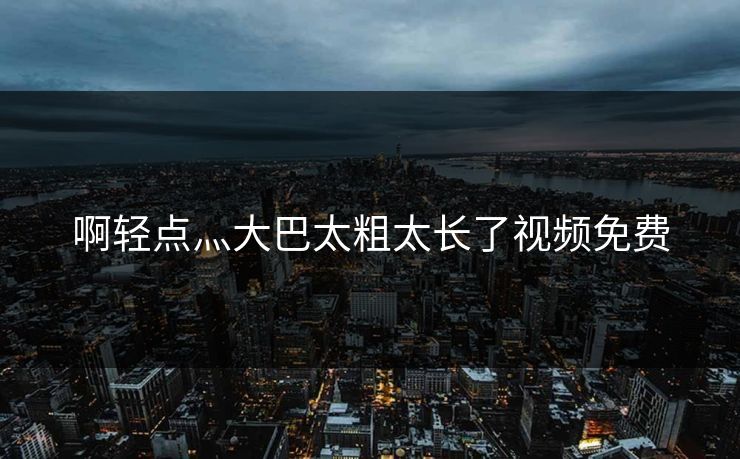 啊轻点灬大巴太粗太长了视频免费