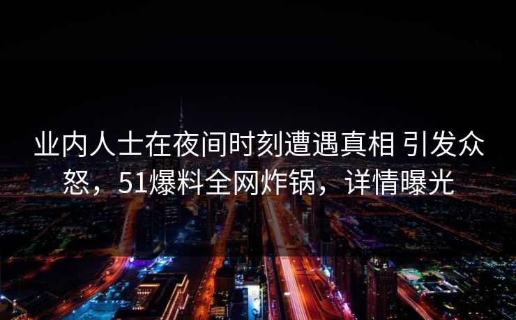 业内人士在夜间时刻遭遇真相 引发众怒，51爆料全网炸锅，详情曝光