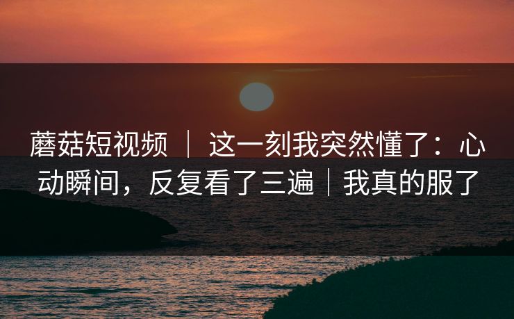 蘑菇短视频 ｜ 这一刻我突然懂了：心动瞬间，反复看了三遍｜我真的服了