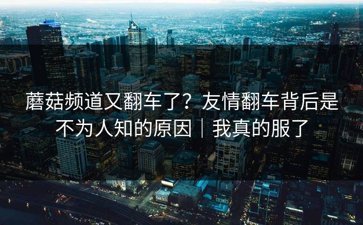 蘑菇频道又翻车了？友情翻车背后是不为人知的原因｜我真的服了