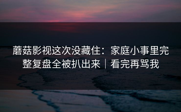 蘑菇影视这次没藏住：家庭小事里完整复盘全被扒出来｜看完再骂我