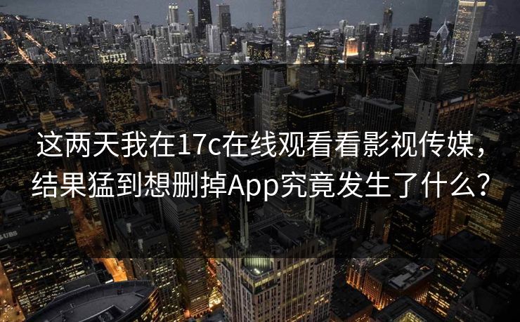 这两天我在17c在线观看看影视传媒，结果猛到想删掉App究竟发生了什么？