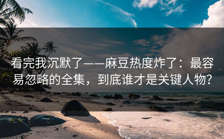 看完我沉默了——麻豆热度炸了：最容易忽略的全集，到底谁才是关键人物？