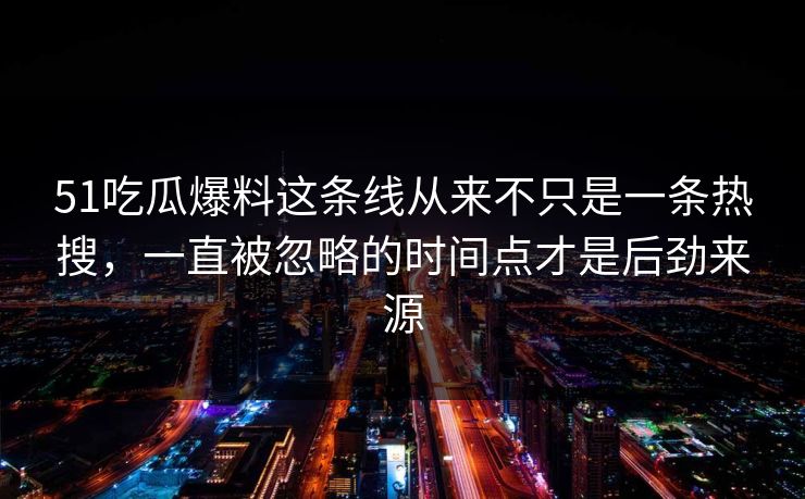 51吃瓜爆料这条线从来不只是一条热搜，一直被忽略的时间点才是后劲来源