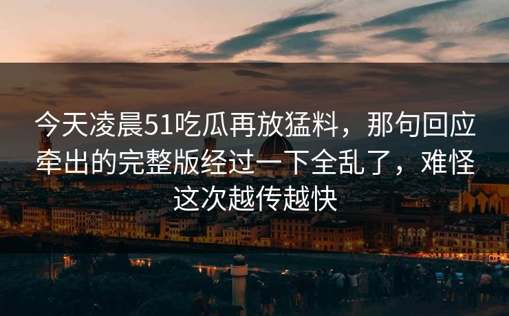 今天凌晨51吃瓜再放猛料，那句回应牵出的完整版经过一下全乱了，难怪这次越传越快