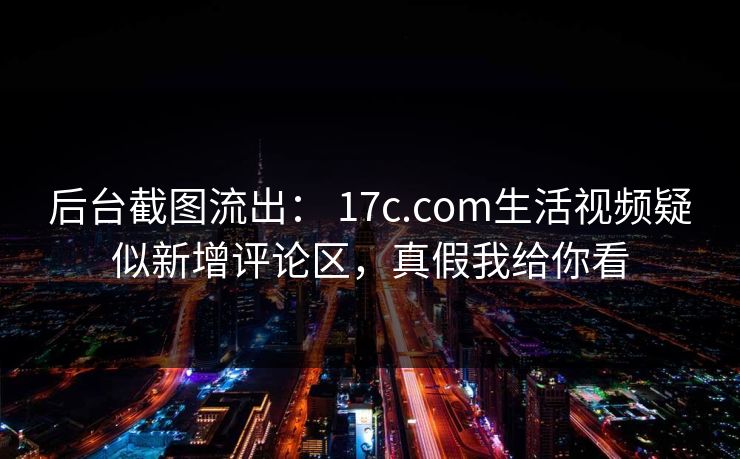 后台截图流出： 17c.com生活视频疑似新增评论区，真假我给你看