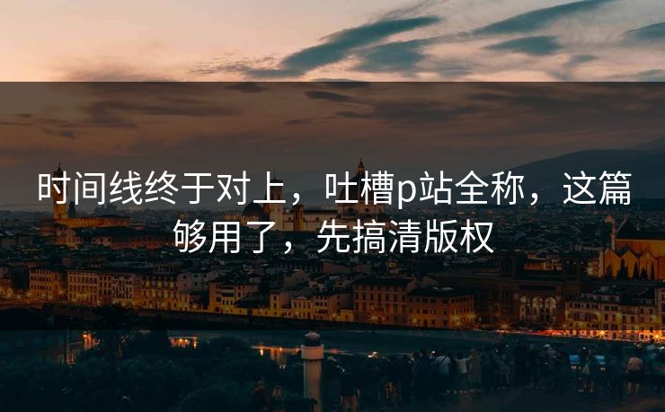 时间线终于对上，吐槽p站全称，这篇够用了，先搞清版权