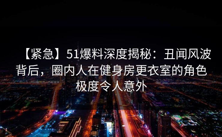 【紧急】51爆料深度揭秘：丑闻风波背后，圈内人在健身房更衣室的角色极度令人意外