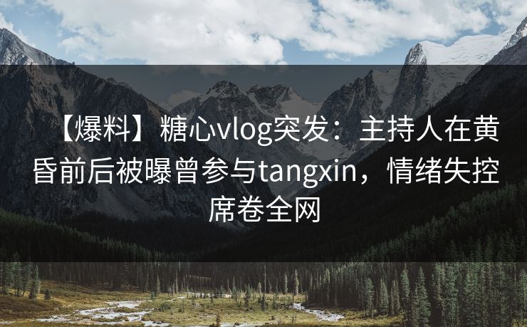【爆料】糖心vlog突发：主持人在黄昏前后被曝曾参与tangxin，情绪失控席卷全网